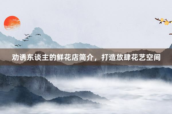 劝诱东谈主的鲜花店简介，打造放肆花艺空间