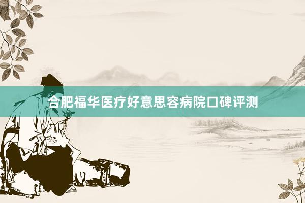 合肥福华医疗好意思容病院口碑评测
